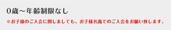 0歳～年齢制限なし※お子様のご入会に関しましても、お子様名義でのご入会をお願い致します。