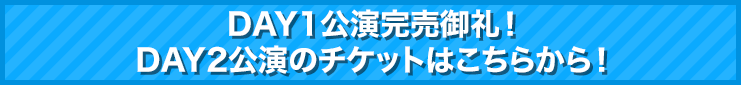 DAY1公演完売御礼！DAY2公演のチケットはこちらから！