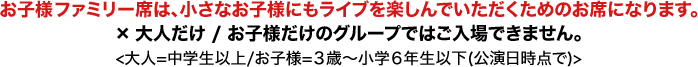 お子様ファミリー席は、小さなお子様にもライブを楽しんでいただくためのお席になります。×大人だけ