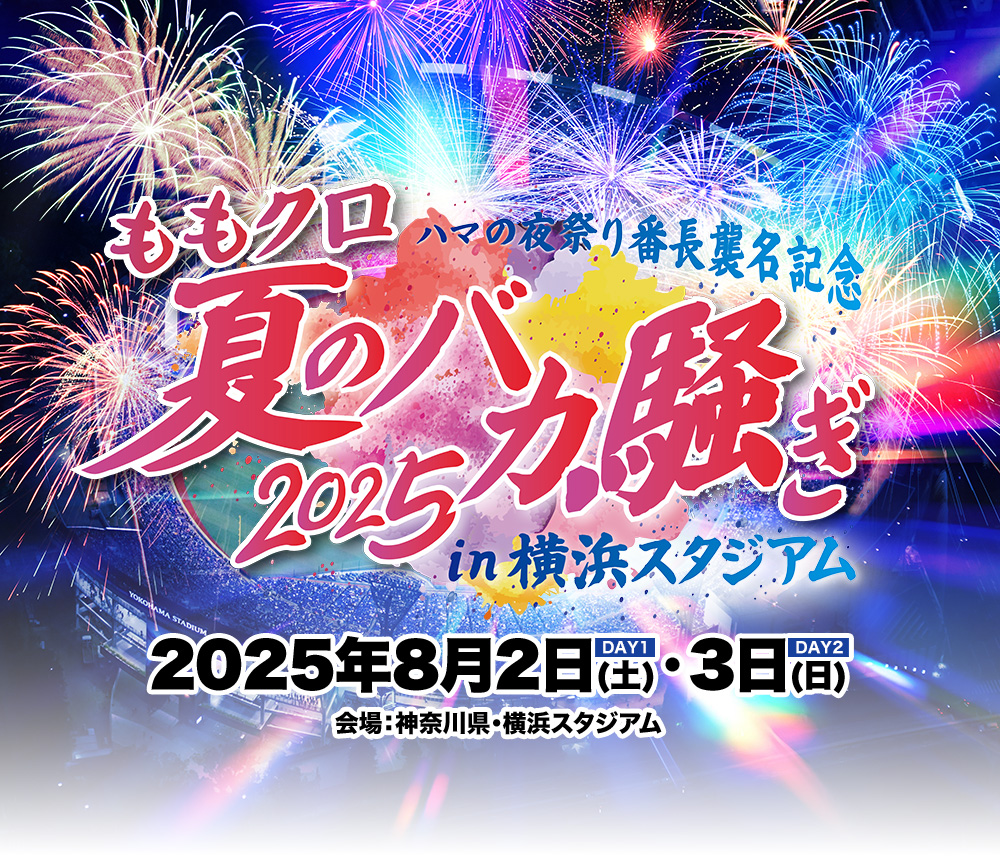 ハマの夜祭り番長襲名記念 ももクロ夏のバカ騒ぎ2025 in 横浜スタジアム 2025年8月2日(土) / 8月3日(日) 会場：神奈川県・横浜スタジアム 両日共通：16:00開場 / 17:30開演 / (20:00終演予定)