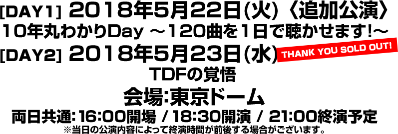 ももいろクローバーZ 10th Anniversary The Diamond Four -in 桃響導夢- [DAY1] 2018年5月22日(火) 〈追加公演〉10年丸わかりDay 〜120曲を1日で聴かせます！〜 [DAY2] 2018年5月23日(水) TDFの覚悟 THANK YOU SOLD OUT! 会場：東京ドーム 16:00 開場 / 18:30 開演 / 21:00終演予定 ※当日の公演内容によって終演時間が前後する場合がございます。