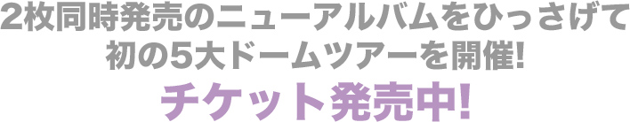 2枚同時発売のニューアルバムをひっさげて、初の5大ドームツアーを開催! チケット発売中!