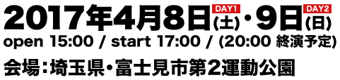 2017年4月8日(土)・9日(日) open 15:00 / start 17:00 / (20:00 終演予定) 会場：埼玉県・富士見市第２運動公園