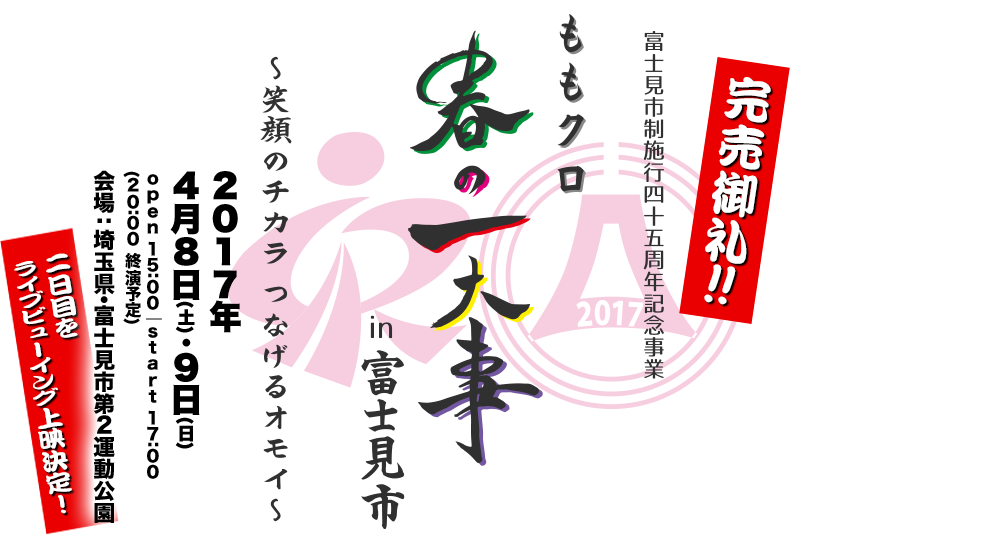 富士見市制施行45周年記念事業「ももクロ春の一大事2017 in 富士見市〜笑顔のチカラつなげるオモイ〜」2017年4月8日(土)・9日(日) open 15:00 / start 17:00 / (20:00 終演予定) 会場：埼玉県・富士見市第２運動公園