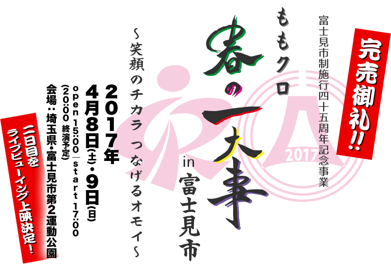 富士見市制施行45周年記念事業「ももクロ春の一大事2017 in 富士見市〜笑顔のチカラつなげるオモイ〜」2017年4月8日(土)・9日(日) open 15:00 / start 17:00 / (20:00 終演予定) 会場：埼玉県・富士見市第２運動公園