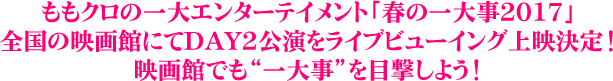 ももクロの一大エンターテイメント「春の一大事2017」全国の映画館にてDAY2公演をライブビューイング上映決定！映画館でも“一大事”を目撃しよう！