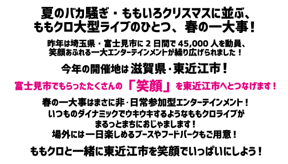 ももクロが、笑顔のチカラをつないでいきます！夏のバカ騒ぎ・ももいろクリスマスに並ぶ、ももクロ大型ライブのひとつ、春の一大事！前回の「春の一大事2017」では、富士見市制施行45周年記念事業の一環として開催され、埼玉県・富士見市に、2日間のべ4万5000人を動員！笑顔あふれる一大エンターテインメントが繰り広げられました！そして笑顔バトンは滋賀県・東近江市へ…2017年、富士見市でもらったたくさんの「笑顔」を2018年、東近江市へとつなげます☆
