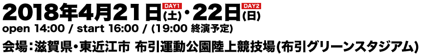 2018年4月21日(土)・22日(日) open 14:00 / start 16:00 / (19:00 終演予定) 会場：滋賀県・東近江市 布引運動公園陸上競技場(布引グリーンスタジアム)