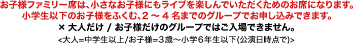 お子様ファミリー席は、小さなお子様にもライブを楽しんでいただくためのお席になります。小学生以下のお子様をふくむ、2〜4名までのグループでお申し込みできます。×大人だけ / お子様だけのグループではご入場できません。＜大人＝中学生以上/お子様＝3歳〜小学6年生以下(公演日時点で)＞