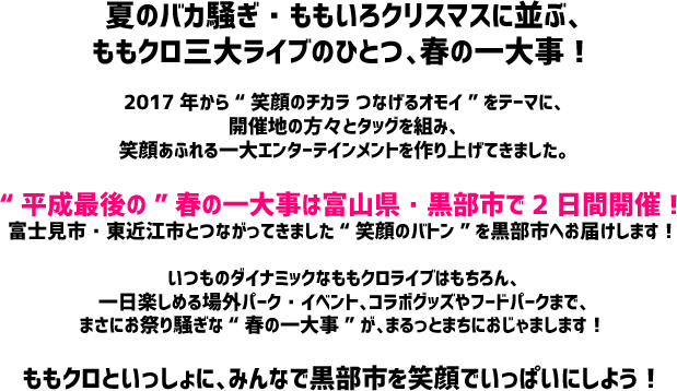 夏のバカ騒ぎ・ももいろクリスマスに並ぶ、ももクロ三大ライブのひとつ、春の一大事！2017年から“笑顔のチカラ つなげるオモイ”をテーマに、開催地の方々とタッグを組み、笑顔あふれる一大エンターテインメントを作り上げてきました。“平成最後の”春の一大事は富山県・黒部市で2日間開催！富士見市・東近江市とつながってきました“笑顔のバトン”を黒部市へお届けします！いつものダイナミックなももクロライブはもちろん、一日楽しめる場外パーク・イベント、コラボグッズやフードパークまで、まさにお祭り騒ぎな“春の一大事”が、まるっとまちにおじゃまします！ももクロといっしょに、みんなで黒部市を笑顔でいっぱいにしよう！