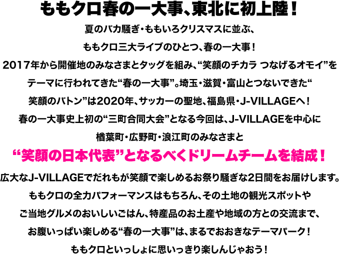 ももクロ春の一大事、東北に初上陸！夏のバカ騒ぎ・ももいろクリスマスに並ぶ、ももクロ三大ライブのひとつ、春の一大事！2017年から開催地のみなさまとタッグを組み、“笑顔のチカラ つなげるオモイ”をテーマに行われてきた“春の一大事”。埼玉・滋賀・富山とつないできた“笑顔のバトン”は2020年、サッカーの聖地、福島県・J-VILLAGEへ！春の一大事史上初の“三町合同大会”となる今回は、J-VILLAGEを中心に楢葉町・広野町・浪江町のみなさまと“笑顔の日本代表”となるべくドリームチームを結成！広大なJ-VILLAGEでだれもが笑顔で楽しめるお祭り騒ぎな2日間をお届けします。ももクロの全力パフォーマンスはもちろん、その土地の観光スポットやご当地グルメのおいしいごはん、特産品のお土産や地域の方との交流まで、お腹いっぱい楽しめる“春の一大事”は、まるでおおきなテーマパーク！ももクロといっしょに思いっきり楽しんじゃおう！