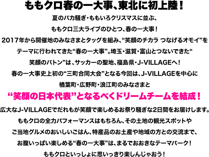 ももクロ春の一大事、東北に初上陸！夏のバカ騒ぎ・ももいろクリスマスに並ぶ、ももクロ三大ライブのひとつ、春の一大事！2017年から開催地のみなさまとタッグを組み、“笑顔のチカラ つなげるオモイ”をテーマに行われてきた“春の一大事”。埼玉・滋賀・富山とつないできた“笑顔のバトン”は、サッカーの聖地、福島県・J-VILLAGEへ！春の一大事史上初の“三町合同大会”となる今回は、J-VILLAGEを中心に楢葉町・広野町・浪江町のみなさまと“笑顔の日本代表”となるべくドリームチームを結成！広大なJ-VILLAGEでだれもが笑顔で楽しめるお祭り騒ぎな2日間をお届けします。ももクロの全力パフォーマンスはもちろん、その土地の観光スポットやご当地グルメのおいしいごはん、特産品のお土産や地域の方との交流まで、お腹いっぱい楽しめる“春の一大事”は、まるでおおきなテーマパーク！ももクロといっしょに思いっきり楽しんじゃおう！