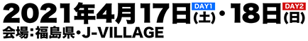 【DAY1】2021年4月17日(土)【DAY2】2021年4月18日(日) 会場：福島県・J-VILLAGE