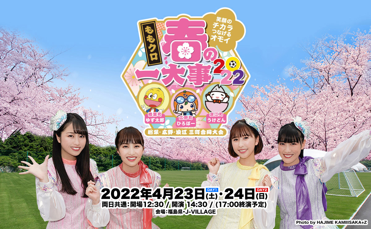 ももクロ春の一大事2022 〜笑顔のチカラ つなげるオモイ In 楢葉・広野・浪江 三町合同大会〜 2022年4月23日(土)24日(日) 両日共通：開場12:30 / 開演 14:30 / (17:00終演予定) 会場：福島県・J-VILLAGE