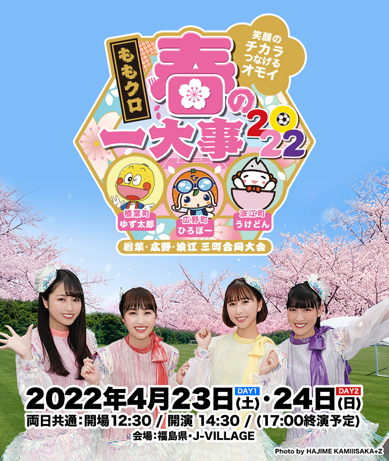 ももクロ春の一大事2022 〜笑顔のチカラ つなげるオモイ In 楢葉・広野・浪江 三町合同大会〜 2022年4月23日(土)24日(日) 両日共通：開場12:30 / 開演 14:30 / (17:00終演予定) 会場：福島県・J-VILLAGE