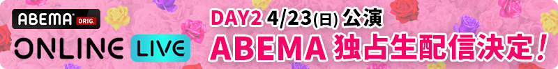 DAY2 4/23(日) 公演 ABEMA独占生配信決定！ABEMA ONLINE LIVE