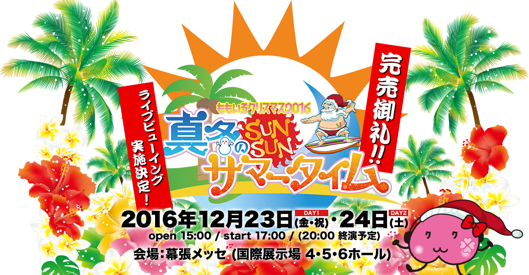 ももいろクローバーZ ももいろクリスマス2016 〜真冬のサンサンサマータイム〜 2016年12月23日(金・祝)・24日(土) open 15:00 / start 17:00 / (20:00 終演予定) 会場：幕張メッセ (国際展示場 4・5・6ホール) 