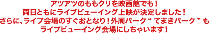 アツアツのももクリを映画館でも!両日ともにライブビューイング上映が決定しました!さらに、ライブ会場のすぐおとなり!外周パーク”てまきパーク”もライブビューイング会場にしちゃいます!
