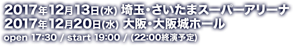 2017年12月13日(水) 埼玉・さいたまスーパーアリーナ 2017年12月20日(水) 大阪・大阪城ホール open 17:30 / start 19:00 / (22:00終演予定)