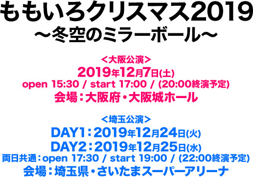 ももいろクリスマス2019 〜冬空のミラーボール〜 ＜大阪公演＞ 2019年12月7日(土) open 15:30 / start 17:00 / (20:00終演予定) 会場：大阪府・大阪城ホール ＜埼玉公演＞ DAY1：2019年12月24日(火) DAY2：2019年12月25日(水) 両日共通：open 17:30 / start 19:00 / (22:00終演予定) 会場：埼玉県・さいたまスーパーアリーナ