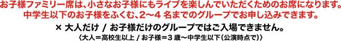 お子様ファミリー席は、小さなお子様にもライブを楽しんでいただくためのお席になります。中学生以下のお子様をふくむ、2〜4名までのグループでお申し込みできます。×大人だけ / お子様だけのグループではご入場できません。〈大人＝高校生以上/お子様＝3歳〜中学生以下（公演時点で）〉