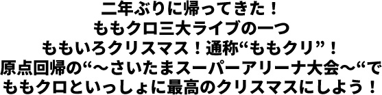 二年ぶりに帰ってきた！ももクロ三大ライブの一つ ももいろクリスマス！通称“ももクリ”！原点回帰の“～さいたまスーパーアリーナ大会～“で ももクロといっしょに最高のクリスマスにしよう！