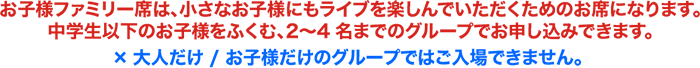 お子様ファミリー席は、小さなお子様にもライブを楽しんでいただくためのお席になります。中学生以下のお子様をふくむ、2〜4名までのグループでお申し込みできます。×大人だけ / お子様だけのグループではご入場できません。〈大人＝高校生以上/お子様＝3歳〜中学生以下（公演時点で）〉