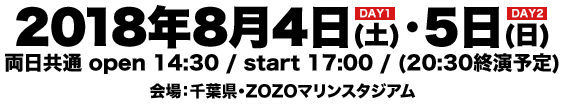 ＜DAY1＞2018年8月4日(土)＜DAY2＞2018年8月5日(日) 両日共通 open 14:30 / start 17:00 / (20:30終演予定) 会場：千葉県・ZOZOマリンスタジアム