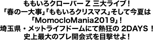 ももいろクローバーZ 三大ライブ！「春の一大事」「ももいろクリスマス」そして今夏は「MomocloMania2019」！埼玉県・メットライフドームにて熱狂の2DAYS！史上最大のプレ開会式を目撃せよ！