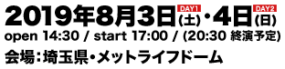 2019年8月3日(土)・4日(日) 両日共通：open 14:30 / start 17:00 / (20:30 終演予定) 会場：埼玉県・メットライフドーム