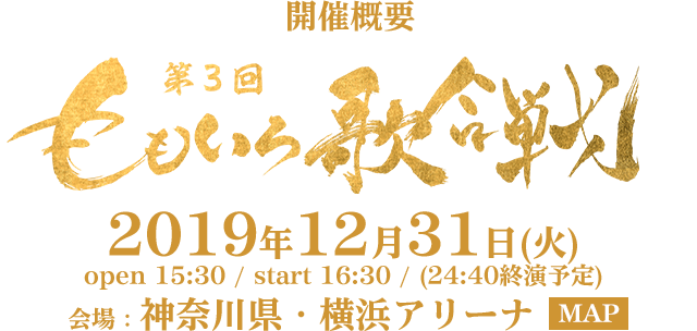 開催概要 第3回 ももいろ歌合戦 2019年12月31日(火) open 15:30 / start 16:30 / (24:40終演予定) 会場：神奈川県・横浜アリーナ  MAP