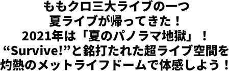 ももクロ三大ライブの一つ夏ライブが帰ってきた！2021年は「夏のパノラマ地獄」！“Survive!”と銘打たれた超ライブ空間を灼熱のメットライフドームで体感しよう！