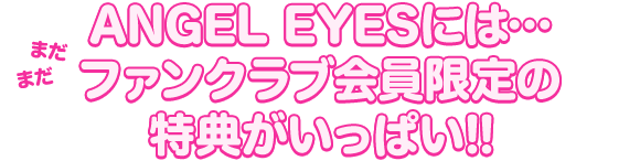 ANGEL EYESには…
まだまだファンクラブ会員限定の特典がいっぱい