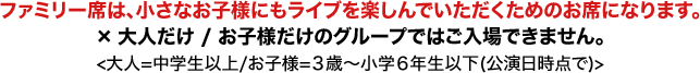 ファミリー席は、小さなお子様にもライブを楽しんでいただくためのお席になります。×大人だけ / お子様だけのグループではご入場できません。<大人=中学生以上/お子様=3歳〜小学6年生以下(公演日時点で)>